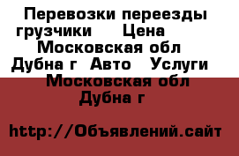 Перевозки переезды грузчики   › Цена ­ 300 - Московская обл., Дубна г. Авто » Услуги   . Московская обл.,Дубна г.